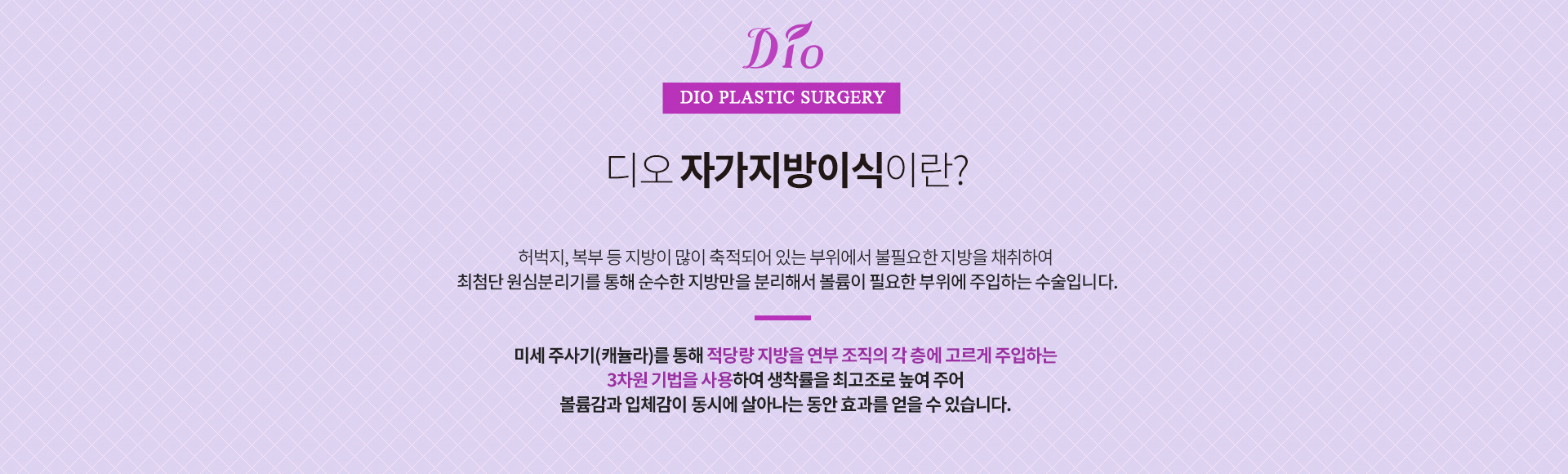 디오 자가지방이식이란? 허벅지·복부 등 지방이 많이 축적되어 있는 부위에서 불필요한 지방을 채취하여 최첨단 원심분리기를 통해 순수한 지방만을 분리해서 볼륨이 필요한 부위에 주입하는 수술. 미세 주사기(캐뉼라)를 통해 적당량 지방을 연부 조직의 각 층에 고르게 주입하는 3차원 기법을 사용합니다
