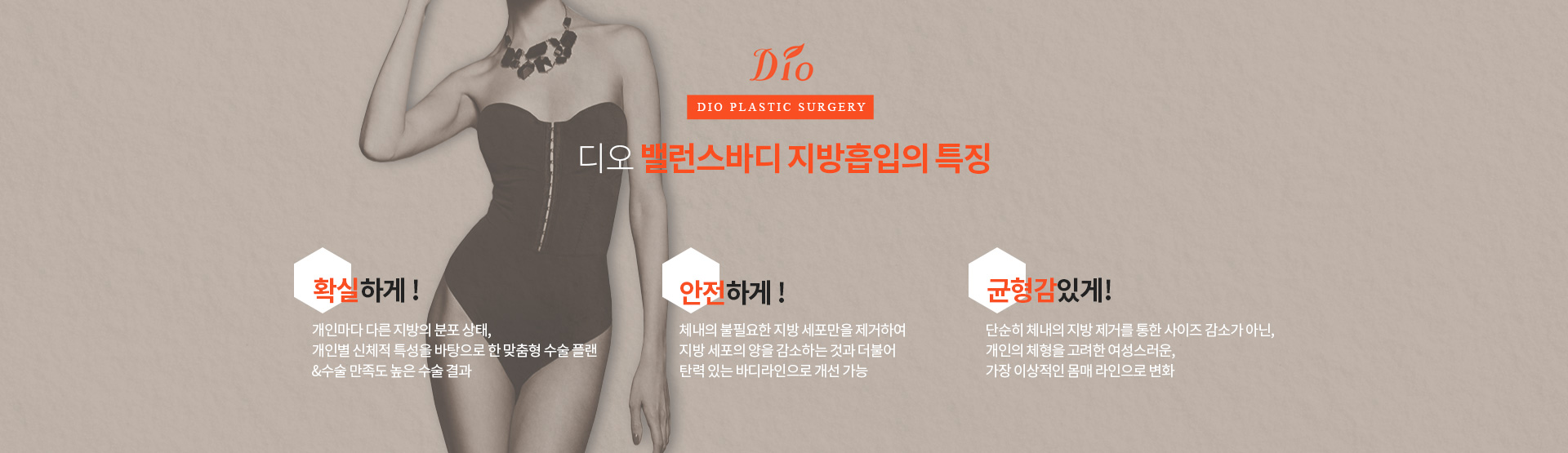 디오 밸런스바디 지방흡입의 특징 — 확실하게, 개인마다 다른 지방의 분포 상태와 개인별 신체적 특성을 바탕으로 한 맞춤형 수술 플랜. 안전하게, 체내의 불필요한 지방 세포만을 제거하여 탄력 있는 바디라인으로 개선 가능. 균형감 있게, 개인의 체형을 고려한 이상적인 몸매 라인으로 변화