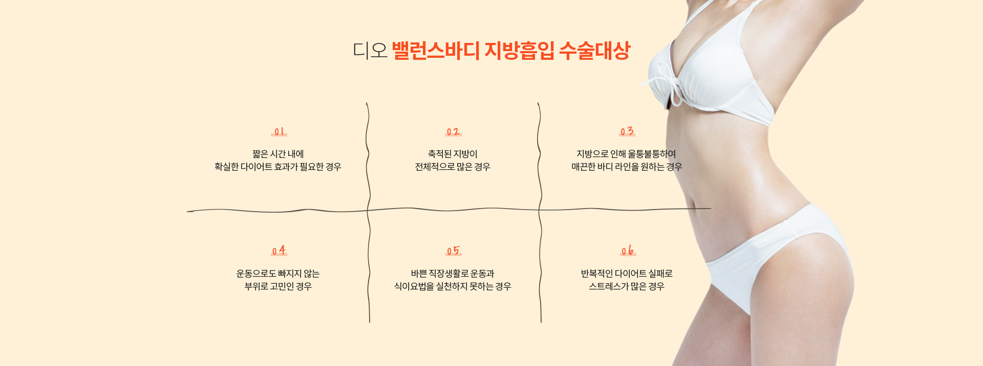 디오 밸런스바디 지방흡입 수술대상 — 짧은 시간 내에 확실한 다이어트 효과가 필요한 경우, 축적된 지방이 전체적으로 많은 경우, 지방으로 인해 울퉁불퉁하여 매끈한 바디 라인을 원하는 경우, 운동으로도 빠지지 않는 부위로 고민인 경우, 바쁜 직장생활로 운동과 식이요법을 실천하지 못하는 경우, 반복적인 다이어트 실패로 스트레스가 많은 경우