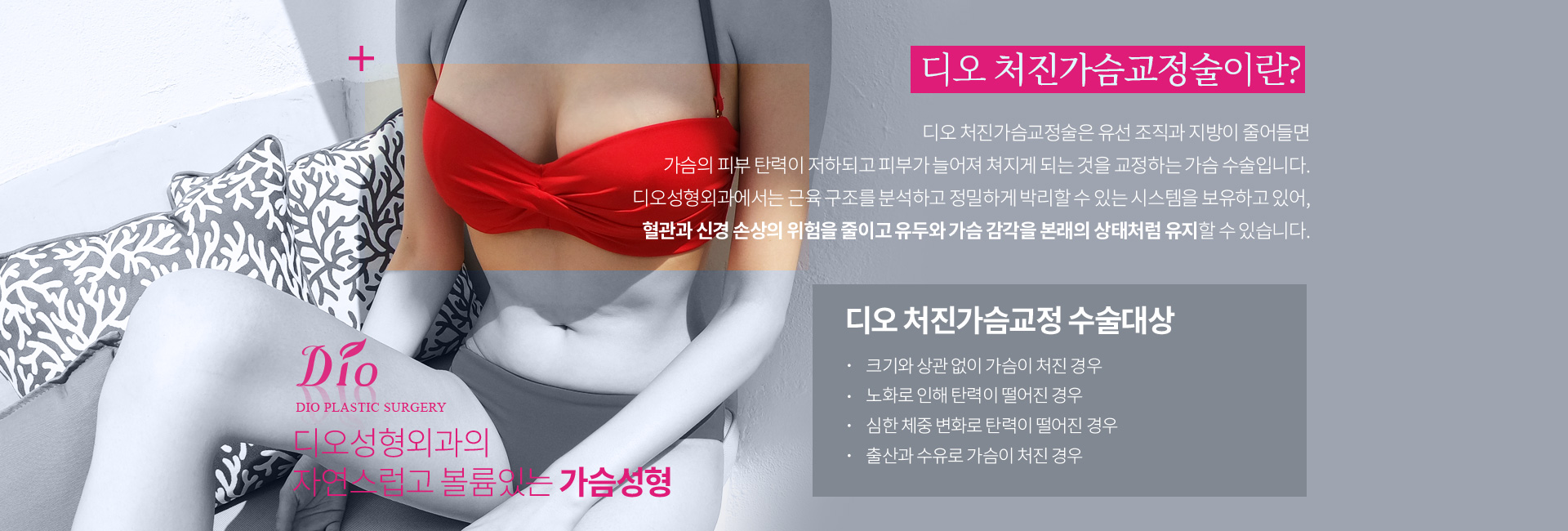 디오 처진가슴교정술이란? 유선 조직과 지방이 줄어들면 가슴의 피부 탄력이 저하되고 피부가 늘어져 쳐지게 되는 것을 교정하는 가슴 수술. 수술대상 — 크기와 상관 없이 가슴이 처진 경우, 노화로 탄력이 떨어진 경우, 심한 체중 변화로 탄력이 떨어진 경우, 출산과 수유로 가슴이 처진 경우