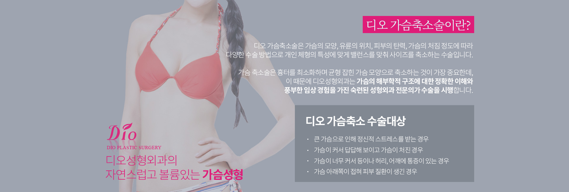 디오 가슴축소술이란? 가슴의 모양, 유륜의 위치, 피부의 탄력, 가슴의 처짐 정도에 따라 다양한 수술 방법으로 개인 체형의 특성에 맞게 밸런스를 맞춰 사이즈를 축소하는 수술. 수술대상 — 큰 가슴으로 정신적 스트레스를 받는 경우, 가슴이 커서 답답해 보이고 처진 경우, 가슴이 너무 커서 등이나 허리·어깨에 통증이 있는 경우, 가슴 아래쪽이 접혀 피부 질환이 생긴 경우