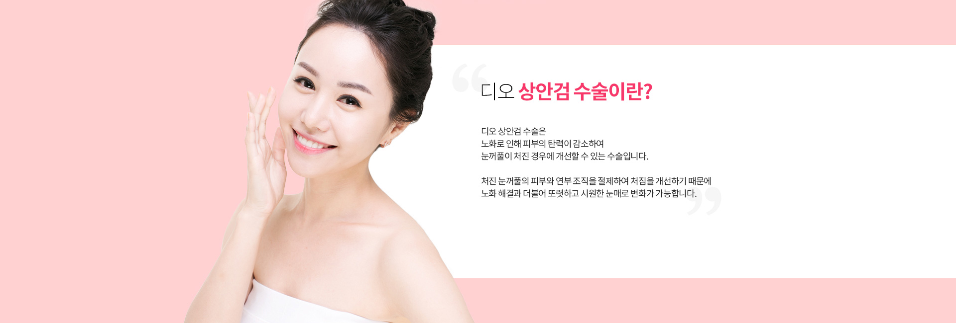 디오 상안검 수술이란? 노화로 피부 탄력이 감소해 눈꺼풀이 처진 경우 개선하는 수술. 처진 눈꺼풀의 피부와 연부 조직을 절제해 처짐을 개선하고 또렷하고 시원한 눈매로