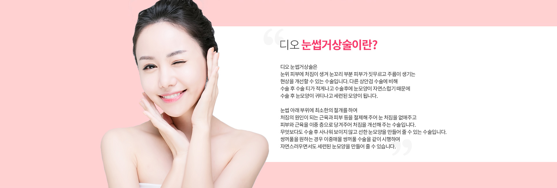 디오 눈썹거상술이란? 눈위 피부에 처짐이 생겨 눈꼬리 부분 피부가 짓무르고 주름이 생기는 현상을 개선하는 수술. 눈썹 아래 부위에 최소한의 절개로 처짐의 원인이 되는 근육과 피부를 절제하고 피부와 근육을 이중 층으로 당겨 처짐을 개선. 쌍꺼풀을 원하는 경우 이중매몰 쌍꺼풀 수술을 함께 시행