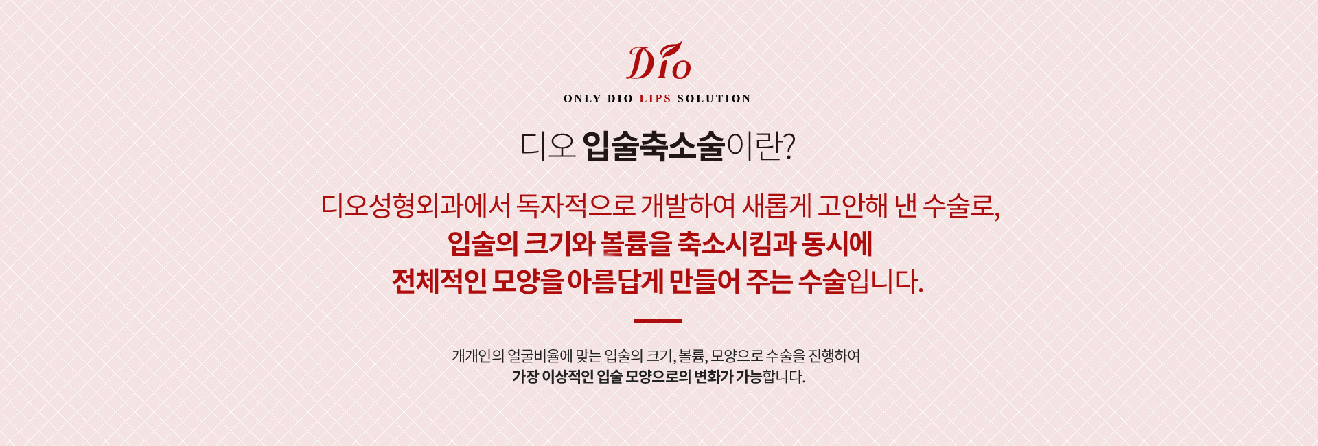 디오 입술축소술이란? 디오성형외과에서 독자적으로 개발한 수술로 입술의 크기와 볼륨을 축소시킴과 동시에 전체적인 모양을 아름답게 만들어 주는 수술. 개개인의 얼굴비율에 맞는 입술의 크기·볼륨·모양으로 진행합니다