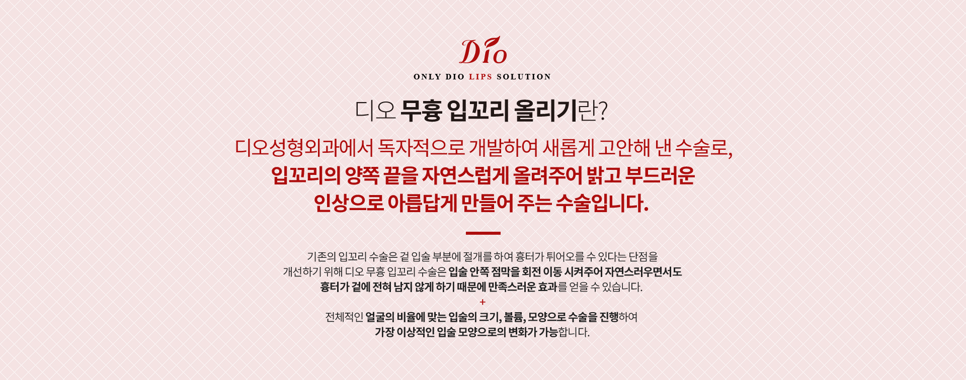 디오 무흉 입꼬리 올리기란? 디오성형외과에서 독자적으로 개발한 수술로 입꼬리의 양쪽 끝을 자연스럽게 올려주는 수술. 기존 입꼬리 수술은 겉 입술 부분을 절개하지만 디오는 입술 안쪽 점막을 회전 이동시켜 겉에 흉터가 남지 않습니다