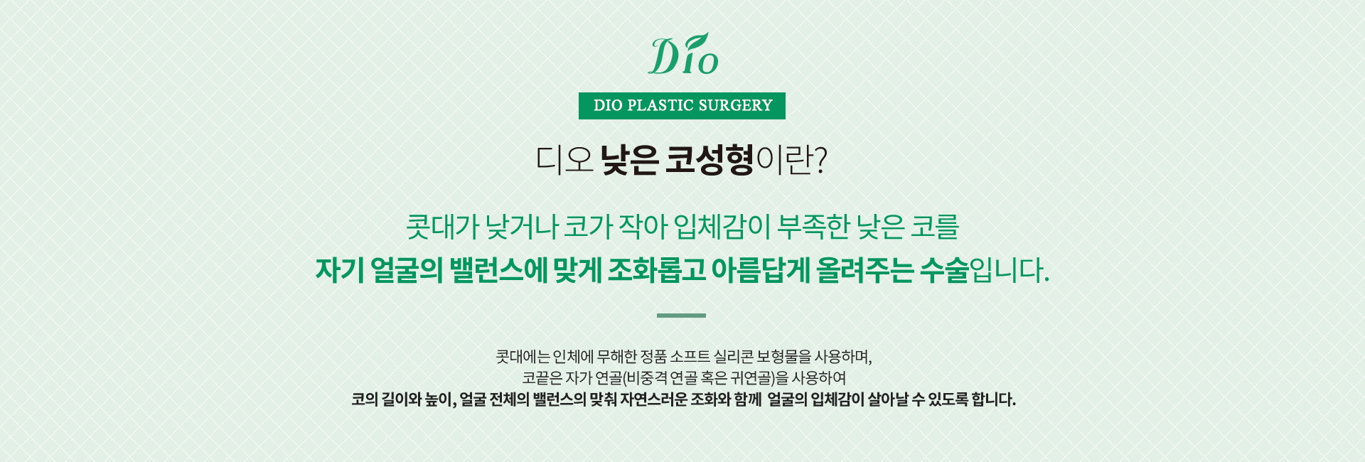 디오 낮은 코성형이란? 콧대가 낮거나 코가 작아 입체감이 부족한 낮은 코를 자기 얼굴의 밸런스에 맞게 조화롭고 아름답게 올려주는 수술. 콧대에는 정품 소프트 실리콘 보형물을, 코끝은 자가 연골(비중격 연골 혹은 귀연골)을 사용합니다