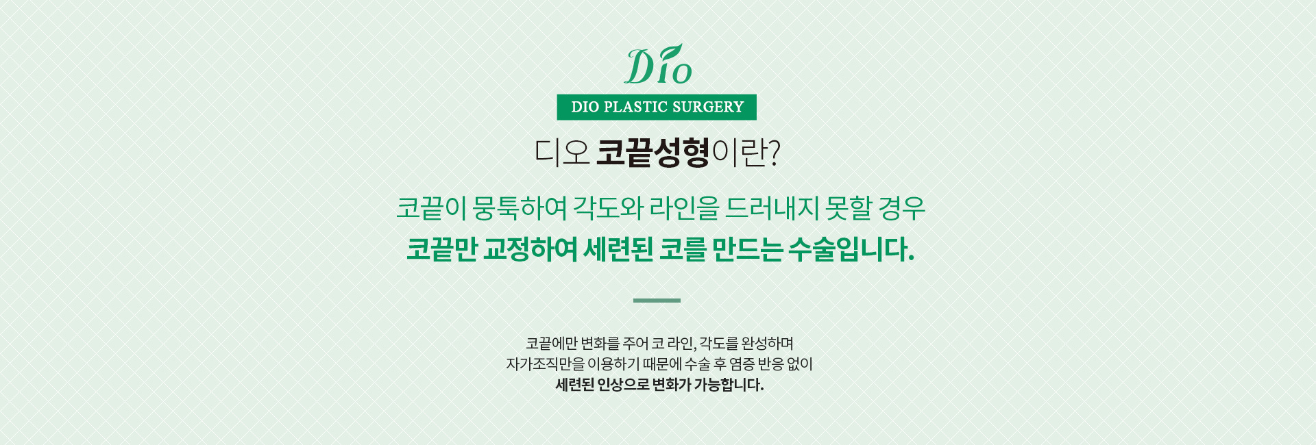디오 코끝성형이란? 코끝이 뭉툭하여 각도와 라인을 드러내지 못할 경우 코끝만 교정하여 세련된 코를 만드는 수술. 코끝에만 변화를 주어 코 라인과 각도를 완성하며 자가조직만을 이용합니다