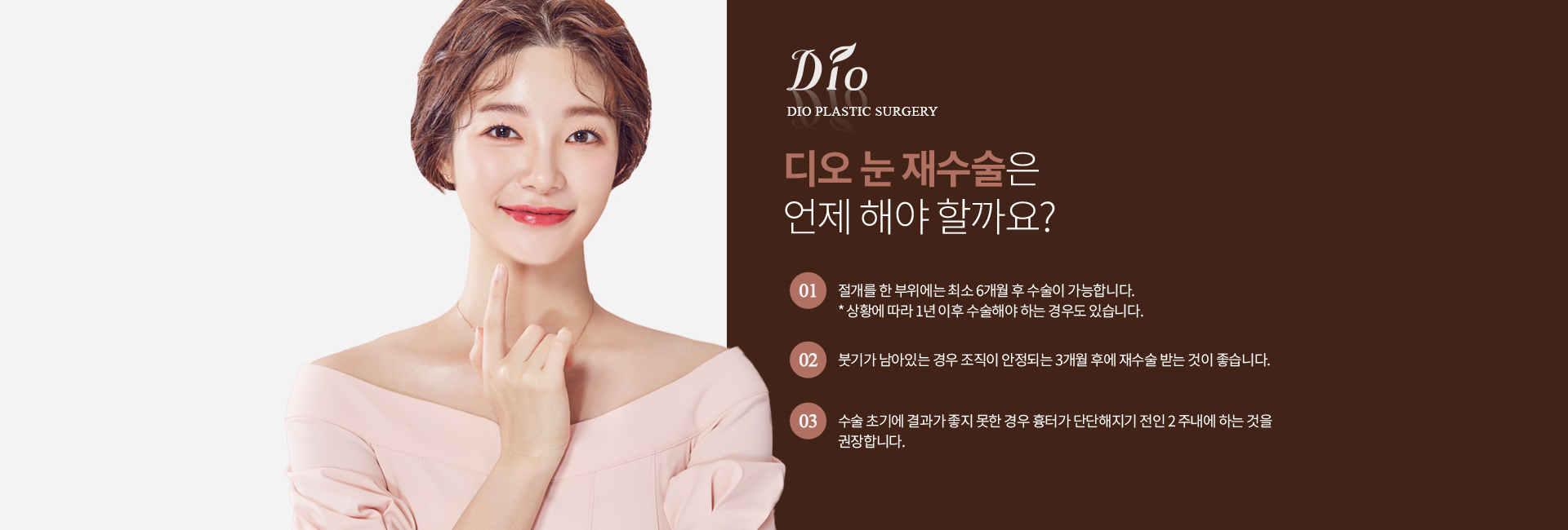 디오 눈 재수술은 언제 해야 할까요? — 절개를 한 부위에는 최소 6개월 후 수술 가능(상황에 따라 1년 이후), 붓기가 남아있는 경우 조직이 안정되는 3개월 후, 수술 초기에 결과가 좋지 못한 경우 흉터가 단단해지기 전인 2주 내 권장